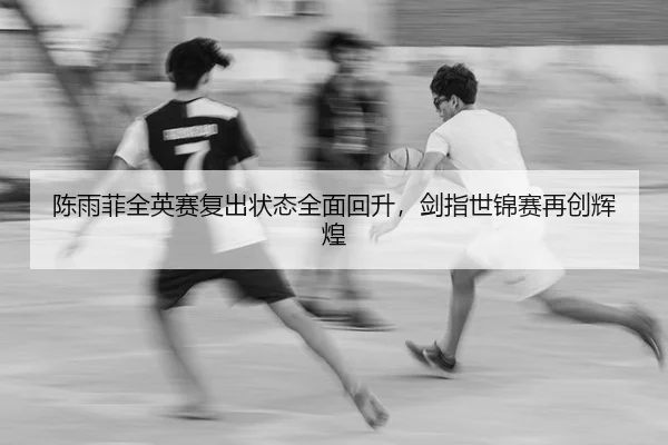 陈雨菲全英赛复出状态全面回升，剑指世锦赛再创辉煌
